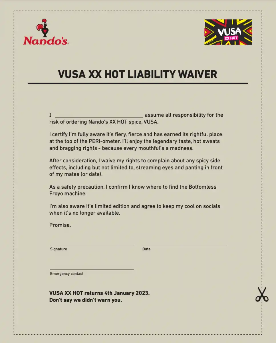 I assume all responsibility for the risk of ordering Nando’s XX HOT spice, VUSA. I certify I’m fully aware it’s fiery, fierce and has earned its rightful place at the top of the PERi-ometer. I’ll enjoy the legendary taste, hot sweats and bragging rights - because every mouthful’s a madness. After consideration, I waive my rights to complain about any spicy side effects, including but not limited to, streaming eyes and panting in front of my mates (or date). As a safety precaution, I confirm I know where to find the Bottomless Froyo machine. I’m also aware it’s limited edition and agree to keep my cool on socials when it’s no longer available. Promise. VUSA XX HOT returns 4th January 2023. Don’t say we didn’t warn you.